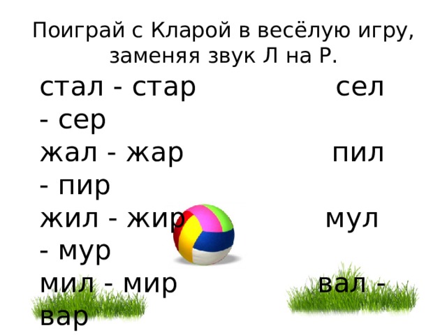 Поиграй с Кларой в весёлую игру, заменяя звук Л на Р. стал - стар сел - сер  жал - жар пил - пир жил - жир мул - мур  мил - мир вал - вар пал - пар  веял - веер  удал - удар дар - дал 