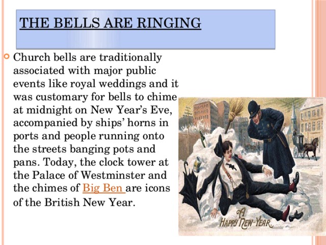 The Bells Are Ringing   Church bells are traditionally associated with major public events like royal weddings and it was customary for bells to chime at midnight on New Year’s Eve, accompanied by ships’ horns in ports and people running onto the streets banging pots and pans. Today, the clock tower at the Palace of Westminster and the chimes of  Big Ben  are icons of the British New Year. 