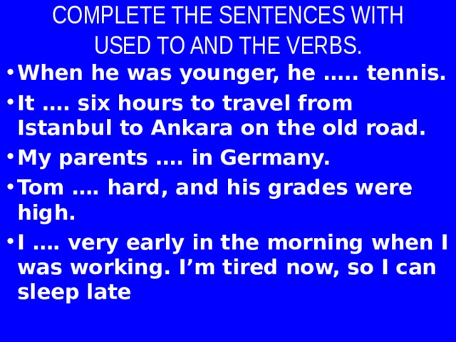 COMPLETE THE SENTENCES WITH USED TO AND THE VERBS. When he was younger, he ….. tennis. It …. six hours to travel from Istanbul to Ankara on the old road. My parents …. in Germany. Tom …. hard, and his grades were high. I …. very early in the morning when I was working. I’m tired now, so I can sleep late  
