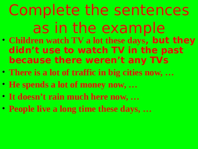 Complete the sentences as in the example Children watch TV a lot these days , but they didn’t use to watch TV in the past because there weren’t any TVs There is a lot of traffic in big cities now, … He spends a lot of money now, … It doesn’t rain much here now, … People live a long time these days, …   