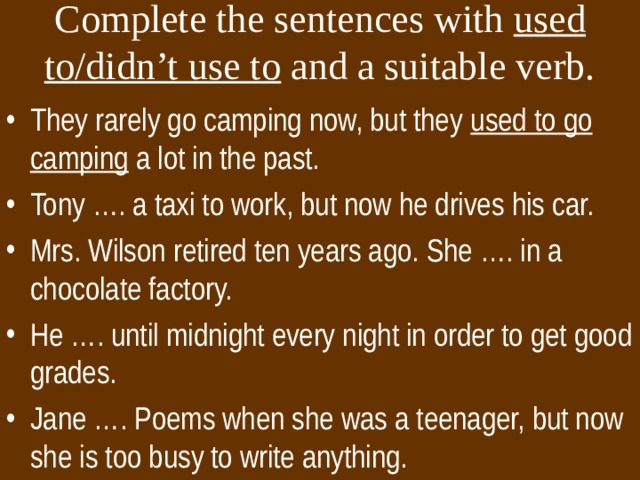 Complete the sentences with used  to/didn’t use to and a suitable verb. They rarely go camping now, but they used to go camping a lot in the past. Tony …. a taxi to work, but now he drives his car. Mrs. Wilson retired ten years ago. She …. in a chocolate factory. He …. until midnight every night in order to get good grades. Jane …. Poems when she was a teenager, but now she is too busy to write anything. 