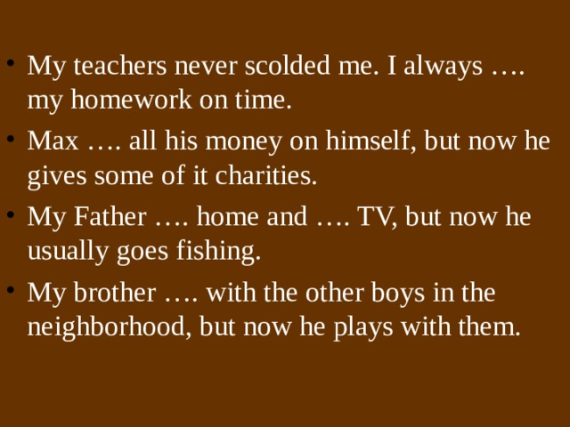 My teachers never scolded me. I always …. my homework on time. Max …. all his money on himself, but now he gives some of it charities. My Father …. home and …. TV, but now he usually goes fishing. My brother …. with the other boys in the neighborhood, but now he plays with them.  