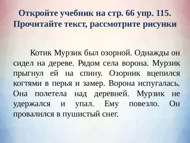 Откройте учебник на стр. 66 упр. 115.  Прочитайте текст, рассмотрите рисунки  Котик Мурзик был озорной. Однажды он сидел на дереве. Рядом села ворона. Мурзик прыгнул ей на спину. Озорник вцепился когтями в перья и замер. Ворона испугалась. Она полетела над деревней. Мурзик не удержался и упал. Ему повезло. Он провалился в пушистый снег. 