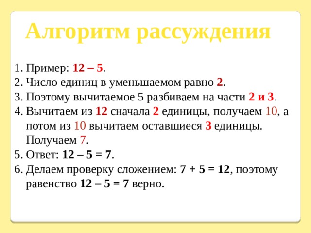 Алгоритм рассуждения Пример: 12 – 5 . Число единиц в уменьшаемом равно 2 . Поэтому вычитаемое 5 разбиваем на части 2 и 3 . Вычитаем из 12 сначала 2 единицы, получаем 10 , а потом из 10 вычитаем оставшиеся 3 единицы. Получаем 7 . Ответ: 12 – 5 = 7 . Делаем проверку сложением: 7 + 5 = 12 , поэтому равенство 12 – 5 = 7 верно. 