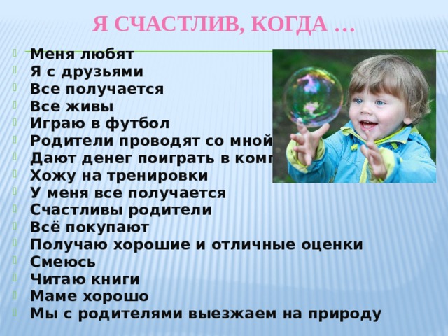Я счастлив, когда … Меня любят Я с друзьями Все получается Все живы Играю в футбол Родители проводят со мной время Дают денег поиграть в компьютер Хожу на тренировки У меня все получается Счастливы родители Всё покупают Получаю хорошие и отличные оценки Смеюсь Читаю книги Маме хорошо Мы с родителями выезжаем на природу  