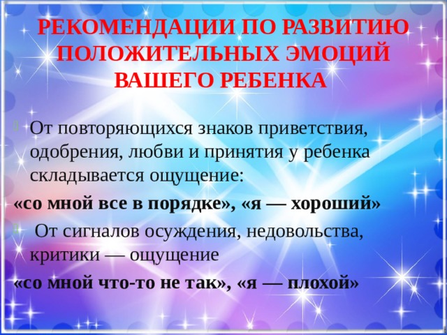 Рекомендации по развитию положительных эмоций вашего ребенка От повторяющихся знаков приветствия, одобрения, любви и принятия у ребенка складывается ощущение: «со мной все в порядке», «я — хороший»  От сигналов осуждения, недовольства, критики — ощущение «со мной что-то не так», «я — плохой» 