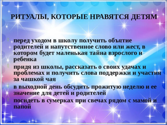 Ритуалы, которые нравятся детям  перед уходом в школу получить объятие родителей и напутственное слово или жест, в котором будет маленькая тайна взрослого и ребенка придя из школы, рассказать о своих удачах и проблемах и получить слова поддержки и участия за чашкой чая в выходной день обсудить прожитую неделю и ее значение для детей и родителей посидеть в сумерках при свечах рядом с мамой и папой 