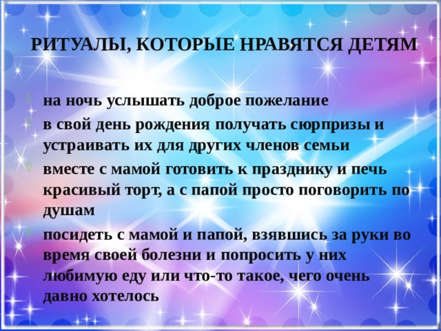 Ритуалы, которые нравятся детям на ночь услышать доброе пожелание в свой день рождения получать сюрпризы и устраивать их для других членов семьи вместе с мамой готовить к празднику и печь красивый торт, а с папой просто поговорить по душам посидеть с мамой и папой, взявшись за руки во время своей болезни и попросить у них любимую еду или что-то такое, чего очень давно хотелось 