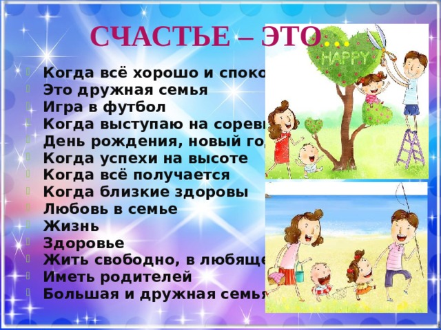 СЧАСТЬЕ – ЭТО … Когда всё хорошо и спокойно Это дружная семья Игра в футбол Когда выступаю на соревнованиях День рождения, новый год Когда успехи на высоте Когда всё получается Когда близкие здоровы Любовь в семье Жизнь Здоровье Жить свободно, в любящей семье Иметь родителей Большая и дружная семья 