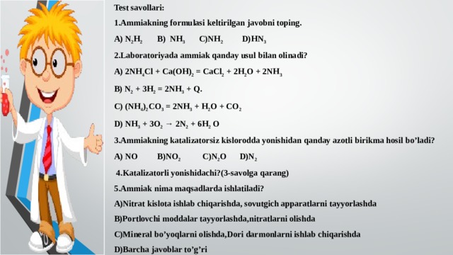 Test savollari: 1.Ammiakning formulasi keltirilgan javobni toping. A) N 2 H 2 B) NH 3  C)NH 2 D)HN 3 2.Laboratoriyada ammiak qanday usul bilan olinadi? A) 2NH 4 Cl + Ca(OH) 2 = CaCl 2 + 2H 2 O + 2NH 3  B) N 2 + 3H 2 = 2NH 3 + Q. C) (NH 4 ) 2 CO 3 = 2NH 3 + H 2 O + CO 2  D) NH 3 + 3O 2 → 2N 2 + 6H 2 O 3.Ammiakning katalizatorsiz kislorodda yonishidan qanday azotli birikma hosil bo’ladi? A) NO B)NO 2 C)N 2 O D)N 2   4.Katalizatorli yonishidachi?(3-savolga qarang) 5.Ammiak nima maqsadlarda ishlatiladi? A)Nitrat kislota ishlab chiqarishda, sovutgich apparatlarni tayyorlashda B)Portlovchi moddalar tayyorlashda,nitratlarni olishda C)Mineral bo’yoqlarni olishda,Dori darmonlarni ishlab chiqarishda D)Barcha javoblar to’g’ri 