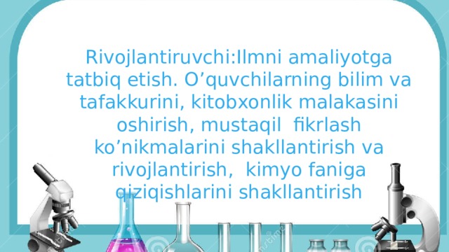 Rivojlantiruvchi:Ilmni amaliyotga tatbiq etish. O’quvchilarning bilim va tafakkurini, kitobxonlik malakasini oshirish, mustaqil fikrlash ko’nikmalarini shakllantirish va rivojlantirish, kimyo faniga qiziqishlarini shakllantirish 