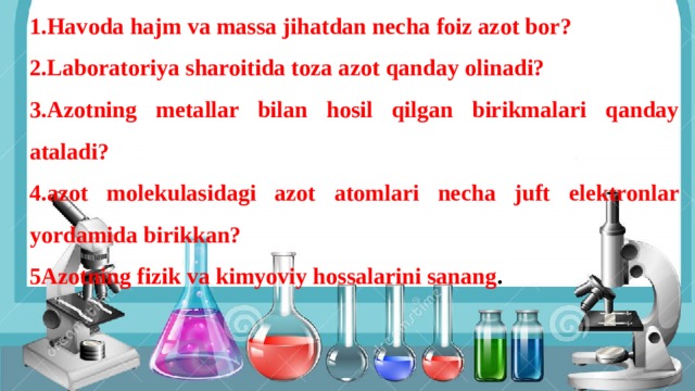 SAVOLLAR: 1.Havoda hajm va massa jihatdan necha foiz azot bor? 2.Laboratoriya sharoitida toza azot qanday olinadi? 3.Azotning metallar bilan hosil qilgan birikmalari qanday ataladi? 4.azot molekulasidagi azot atomlari necha juft elektronlar yordamida birikkan? 5Azotning fizik va kimyoviy hossalarini sanang . O’tilgan mavzuni takrorlash uchun tuzilgan savollar: 