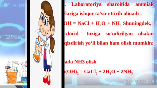   Olinishi. 1. Laboratoriya sharoitida ammiak ammoniy tuzlariga ishqor ta’sir ettirib olinadi : NH 4 Cl + NaOH = NaCl + H 2 O + NH 3 Shuningdek,   ammoniy   xlorid   tuziga so‘ndirilgan ohakni aralashtirib qizdirish yo‘li bilan ham olish mumkin:    Laboratoriyada NH3 olish 2NH 4 Cl + Ca(OH) 2 = CaCl 2 + 2H 2 O + 2NH 3    