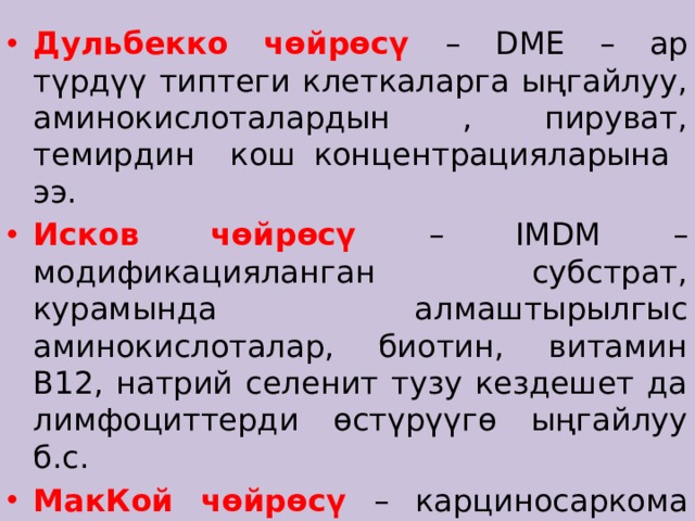 Дульбекко чөйрөcү – DME – ар түрдүү типтеги клеткаларга ыңгайлуу, аминокислоталардын , пируват, темирдин кош концентрацияларына ээ. Исков чөйрөсү – IMDM – модификацияланган субстрат, курамында алмаштырылгыс аминокислоталар, биотин, витамин В12, натрий селенит тузу кездешет да лимфоциттерди өстүрүүгө ыңгайлуу б.с. МакКой чөйрөсү – карциносаркома клеткаларын өстүрүүгө сунушталат. 