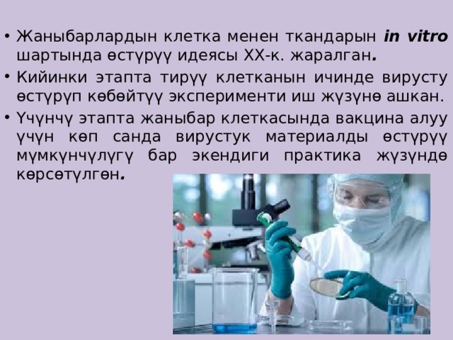 Жаныбарлардын клетка менен ткандарын in vitro шартында өстүрүү идеясы ХХ-к. жаралган . Кийинки этапта тирүү клетканын ичинде вирусту өстүрүп көбөйтүү эксперименти иш жүзүнө ашкан. Үчүнчү этапта жаныбар клеткасында вакцина алуу үчүн көп санда вирустук материалды өстүрүү мүмкүнчүлүгү бар экендиги практика жүзүндө көрсөтүлгөн .  