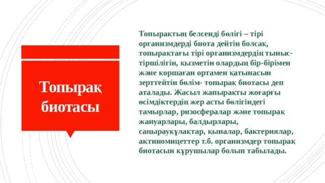 Топырақтың белсенді бөлігі – тірі организмдерді биота дейтін болсақ, топырақтағы тірі организмдердің тыныс-тіршілігін, қызметін олардың бір-бірімен және қоршаған ортамен қатынасын зерттейтін бөлім- топырақ биотасы деп аталады. Жасыл жапырақты жоғарғы өсімдіктердің жер асты бөлігіндегі тамырлар, ризосфералар және топырақ жануарлары, балдырлары, саңырауқұлақтар, қыналар, бактериялар, актиномицеттер т.б. организмдер топырақ биотасын құрушылар болып табылады. Топырақ биотасы 