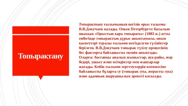 Топырақтану  ғылымының негізін орыс ғалымы В.В.Докучаев қалады. Оның Петербургте басылып шыққаң «Орыстың қара топырағы» (1883 ж.) атты еңбегінде топырақтың дүрыс анықтамасы, оның қасиеттері туралы ғылыми негізделген түсініктер берілген. В.В.Докучаев топырақ түзілу процесінің бес факторға байланысты екенін анықтады. Оларға: бастапқы аналық жыныстар, ауа райы, жер бедері, уақыт және өсімдіктер мен жануарлар жатады. Кейін ғылыми зерттеулердің нәтижесіне байланысты бұларға су (топырақ суы, жерасты суы) және адамның шаруашылық әрекеті қосылды.  Топырақтану 