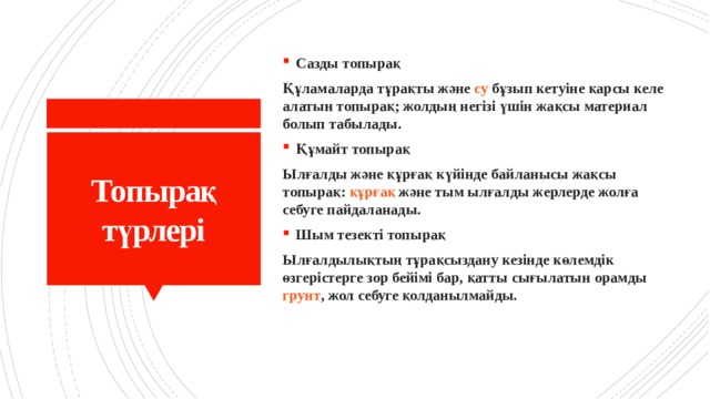 Сазды топырақ Құламаларда тұрақты және  су  бұзып кетуіне қарсы келе алатын топырақ; жолдың негізі үшін жақсы материал болып табылады. Құмайт топырақ Ылғалды және құрғақ күйінде байланысы жақсы топырақ:  құрғақ  және тым ылғалды жерлерде жолға себуге пайдаланады. Шым тезекті топырақ Ылғалдылықтың тұрақсыздану кезінде көлемдік өзгерістерге зор бейімі бар, қатты сығылатын орамды  грунт , жол себуге қолданылмайды. Топырақ түрлері 