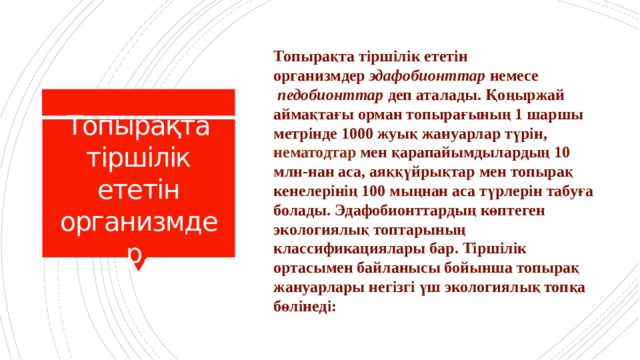 Топырақта тіршілік ететін организмдер  эдафобионттар  немесе   педобионттар  деп аталады. Қоңыржай аймақтағы орман топырағының 1 шаршы метрінде 1000 жуық жануарлар түрін, нематодтар  мен қарапайымдылардың 10 млн-нан аса, аяққүйрықтар мен топырақ кенелерінің 100 мыңнан аса түрлерін табуға болады. Эдафобионттардың көптеген экологиялық топтарының классификациялары бар. Тіршілік ортасымен байланысы бойынша топырақ жануарлары негізгі үш экологиялық топқа бөлінеді: Топырақта тіршілік ететін организмдер. 