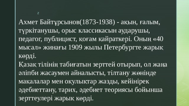 Ахмет Байтұрсынов(1873-1938) - ақын, ғалым, түркітанушы, орыс классикасын аударушы, педагог, публицист, қоғам қайраткері. Оның «40 мысал» жинағы 1909 жылы Петербургте жарық көрді.  Қазақ тілінің табиғатын зерттей отырып, ол жаңа әліпби жасаумен айналысты, тілтану жөнінде мақалалар мен оқулықтар жазды, кейінірек әдебиеттану, тарих, әдебиет теориясы бойынша зерттеулері жарық көрді.   