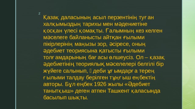 Қазақ даласының асыл перзентінің туған халқымыздың тарихы мен мəдениетіне қосқан үлесі қомақты. Ғалымның кез келген мəселеге байланысты айтқан ғылыми пікірлерінің маңызы зор, əсіресе, оның əдебиет теориясына қатысты ғылыми толғамдарының бағасы өлшеусіз. Ол – қазақ əдебиетінің теориялық мəселелері белгілі бір жүйеге салынып, əдеби ұғымдарға терең ғылыми талдау берілген тұңғыш еңбектің авторы. Бұл еңбек 1926 жылы «Əдебиет танытқыш» деген атпен Ташкент қаласында басылып шықты. 