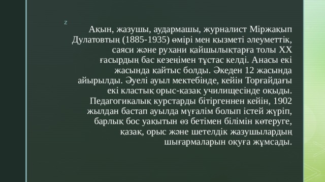 Ақын, жазушы, аудармашы, журналист Міржақып Дулатовтың (1885-1935) өмірі мен қызметі әлеуметтік, саяси және рухани қайшылықтарға толы XX ғасырдың бас кезеңімен тұстас келді. Анасы екі жасында қайтыс болды. Әкеден 12 жасында айырылды. Әуелі ауыл мектебінде, кейін Торғайдағы екі кластық орыс-қазақ училищесінде оқыды. Педагогикалық курстарды бітіргеннен кейін, 1902 жылдан бастап ауылда мүғалім болып істей жүріп, барлық бос уақытын өз бетімен білімін көтеруге, қазақ, орыс және шетелдік жазушылардың шығармаларын оқуға жұмсады.   