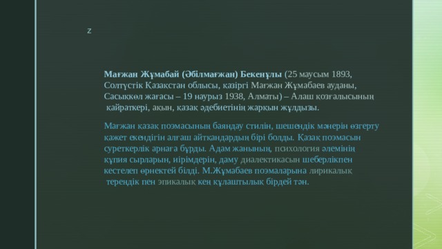 Мағжан Жұмабай (Әбілмағжан) Бекенұлы  ( 25 маусым   1893 ,  Солтүстік Қазақстан облысы , қазіргі  Мағжан Жұмабаев ауданы , Сасықкөл жағасы –  19 наурыз   1938 ,  Алматы ) –  Алаш қозғалысының  қайраткері,  ақын , қазақ әдебиетінің жарқын жұлдызы. Мағжан қазақ  поэмасының  баяндау стилін, шешендік мәнерін өзгерту қажет екендігін алғаш айтқандардың бірі болды. Қазақ поэмасын суреткерлік арнаға бұрды. Адам жанының,  психология  әлемінің құпия сырларын, иірімдерін, даму  диалектикасын  шеберлікпен кестелеп өрнектей білді. М.Жұмабаев поэмаларына  лирикалық  тереңдік пен  эпикалық  кең құлаштылық бірдей тән. 