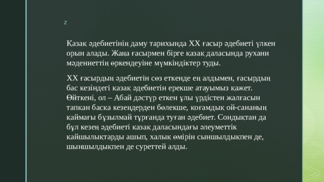 Қазақ әдебиетінің даму тарихында ХХ ғасыр әдебиеті үлкен орын алады. Жаңа ғасырмен бірге қазақ даласында рухани мәдениеттің өркендеуіне мүмкіндіктер туды. ХХ ғасырдың әдебиетін сөз еткенде ең алдымен, ғасырдың бас кезіндегі қазақ әдебиетін ерекше атауымыз қажет. Өйткені, ол – Абай дәстүр еткен ұлы үрдістен жалғасын тапқан басқа кезеңдерден бөлекше, қоғамдық ой-сананың қаймағы бұзылмай тұрғанда туған әдебиет. Сондықтан да бұл кезең әдебиеті қазақ даласындағы әлеуметтік қайшылықтарды ашып, халық өмірін сыншылдықпен де, шыншылдықпен де суреттей алды. 