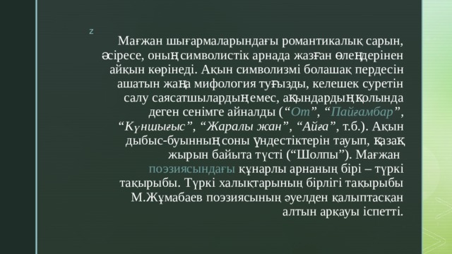 Мағжан шығармаларындағы романтикалық сарын, әсіресе, оның символистік арнада жазған өлеңдерінен айқын көрінеді. Ақын  символизмі  болашақ пердесін ашатын жаңа мифология туғызды, келешек суретін салу саясатшылардың емес, ақындардың қолында деген сенімге айналды ( “ От ”, “ Пайғамбар ”, “Күншығыс”, “Жаралы жан”, “Айға” , т.б.). Ақын дыбыс-буынның соны үндестіктерін тауып, қазақ жырын байыта түсті (“Шолпы”). Мағжан  поэзиясындағы  құнарлы арнаның бірі – түркі тақырыбы. Түркі халықтарының бірлігі тақырыбы М.Жұмабаев поэзиясының әуелден қалыптасқан алтын арқауы іспетті. 