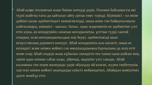 Абай қазақ поэзиясын жаңа биікке көтерді дедік. Осымен байланысты екі түрлі жайтты тағы да қайталап айту артық емес тәрізді. Біріншісі - ол өзіне дейінгі қазақ әдебиетіндегі кемшіліктерді, оның өзіне тән байырғылықты қайталамауы, екіншісі - шығыс, батыс, орыс мәдениетін өз әдебиетіне үлгі етіп алуы, өз өлеңдерінің сапасын жоғарылатуы, ұлттық түрді сақтай отырып, оған интернационалдық нәр беруі, әдебиетімізді шын искусстволық дәрежеге көтеруі. Абай өлеңдерінің осы қасиеті, оның өз кезіндегі және өзінен кейінгі сөз өнерпаздарының барлығына да әсер етті және олар Абай сөздері жаңа құбылыс екендігін тек танып қана қойған жоқ, әркім одан өзінше сабақ алды, үйренді, өздеріне үлгі санады. Абай қаламына тән терең мазмұнды үздік образдар ой қозғап, жүрек тербетерлік әдістері өзінен кейінгі ақындарды еріксіз мойындатып, Абайдың шәкіртіміз деуге мәжбүр етті. 