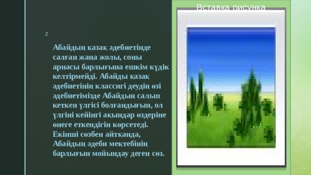 Вставка рисунка Абайдың қазақ әдебиетінде салған жаңа жолы, соны арнасы барлығына ешкім күдік келтірмейді. Абайды қазақ әдебиетінің классигі деудің өзі әдебиетімізде Абайдың салып кеткен үлгісі болғандығын, ол үлгіні кейінгі ақындар өздеріне өнеге еткендігін көрсетеді. Екінші сөзбен айтқанда, Абайдың әдеби мектебінің барлығын мойындау деген сөз. 