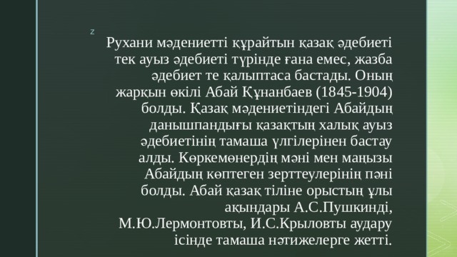 Рухани мәдениетті құрайтын қазақ әдебиеті тек ауыз әдебиеті түрінде ғана емес, жазба әдебиет те қалыптаса бастады. Оның жарқын өкілі Абай Құнанбаев (1845-1904) болды. Қазақ мәдениетіндегі Абайдың данышпандығы қазақтың халық ауыз әдебиетінің тамаша үлгілерінен бастау алды. Көркемөнердің мәні мен маңызы Абайдың көптеген зерттеулерінің пәні болды. Абай қазақ тіліне орыстың ұлы ақындары А.С.Пушкинді, М.Ю.Лермонтовты, И.С.Крыловты аудару ісінде тамаша нәтижелерге жетті.   