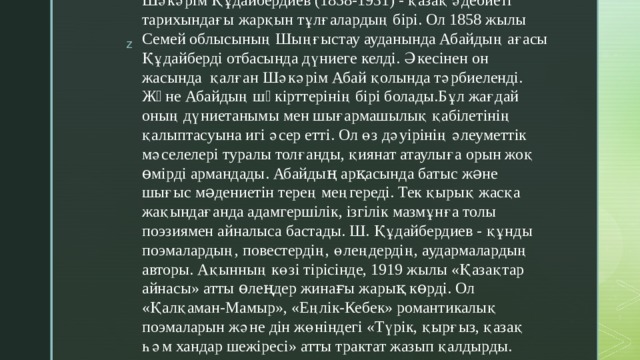 Шәкәрім Құдайбердиев (1858-1931) - қазақ әдебиеті тарихындағы жарқын тұлғалардың бірі. Ол 1858 жылы Семей облысының Шыңғыстау ауданында Абайдың ағасы Құдайберді отбасында дүниеге келді. Әкесінен он жасында қалған Шәкәрім Абай қолында тәрбиеленді. Жəне Абайдың шəкірттерінің бірі болады.Бұл жағдай оның дүниетанымы мен шығармашылық қабілетінің қалыптасуына игі әсер етті. Ол өз дәуірінің әлеуметтік мәселелері туралы толғанды, қиянат атаулыға орын жоқ өмірді армандады. Абайдың арқасында батыс жəне шығыс мəдениетін терең меңгереді. Тек қырық жасқа жақындағанда адамгершілік, ізгілік мазмұнға толы поэзиямен айналыса бастады. Ш. Құдайбердиев - құнды поэмалардың, повестердің, өлеңдердің, аудармалардың авторы. Ақынның көзі тірісінде, 1919 жылы «Қазақтар айнасы» атты өлеңдер жинағы жарық көрді. Ол «Қалқаман-Мамыр», «Еңлік-Кебек» романтикалық поэмаларын және дін жөніндегі «Түрік, қырғыз, қазақ һәм хандар шежіресі» атты трактат жазып қалдырды.   