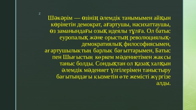 Шəкəрім — өзінің əлемдік танымымен айқын көрінетін демократ, ағартушы, насихаттаушы, өз заманындағы озық идеялы тұлға. Ол батыс еуропалық жəне орыстың революциялық-демократиялық философиясымен, ағартушылықтың барлық бағыттарымен, Батыс пен Шығыстың көркем мəдениетімен жақсы таныс болды. Сондықтан ол қазақ халқын əлемдік мəдениет үлгілерімен таныстыру бағытындағы қызметін өте жемісті жүргізе алды. 