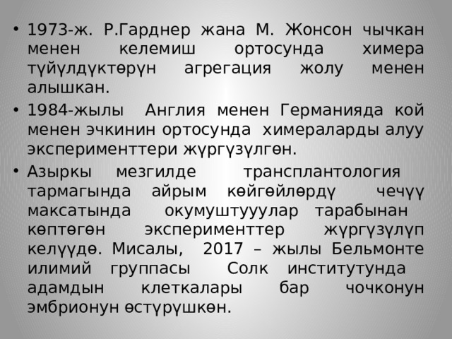 1973-ж. Р.Гарднер жана М. Жонсон чычкан менен келемиш ортосунда химера түйүлдүктөрүн агрегация жолу менен алышкан. 1984-жылы Англия менен Германияда кой менен эчкинин ортосунда химераларды алуу эксперименттери жүргүзүлгөн. Азыркы мезгилде трансплантология тармагында айрым көйгөйлөрдү чечүү максатында окумуштууулар тарабынан көптөгөн эксперименттер жүргүзүлүп келүүдө. Мисалы, 2017 – жылы Бельмонте илимий группасы Солк институтунда адамдын клеткалары бар чочконун эмбрионун өстүрүшкөн. 