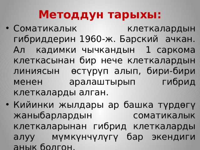 Методдун тарыхы: Соматикалык клеткалардын гибриддерин 1960-ж. Барский ачкан. Ал кадимки чычкандын 1 саркома клеткасынан бир нече клеткалардын линиясын өстүрүп алып, бири-бири менен аралаштырып гибрид клеткаларды алган. Кийинки жылдары ар башка түрдөгү жаныбарлардын соматикалык клеткаларынан гибрид клеткаларды алуу мүмкүнчүлүгү бар экендиги анык болгон. 