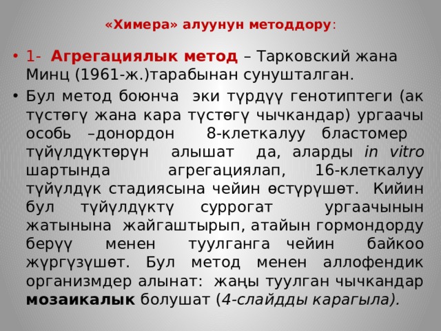 «Химера» алуунун методдору : 1-  Агрегациялык метод – Тарковский жана Минц (1961-ж.)тарабынан сунушталган. Бул метод боюнча эки түрдүү генотиптеги (ак түстөгү жана кара түстөгү чычкандар) ургаачы особь –донордон 8-клеткалуу бластомер түйүлдүктөрүн алышат да, аларды in vitro шартында агрегациялап, 16-клеткалуу түйүлдүк стадиясына чейин өстүрүшөт. Кийин бул түйүлдүктү суррогат ургаачынын жатынына жайгаштырып, атайын гормондорду берүү менен туулганга чейин байкоо жүргүзүшөт. Бул метод менен аллофендик организмдер алынат: жаңы туулган чычкандар мозаикалык болушат ( 4-слайдды карагыла). 