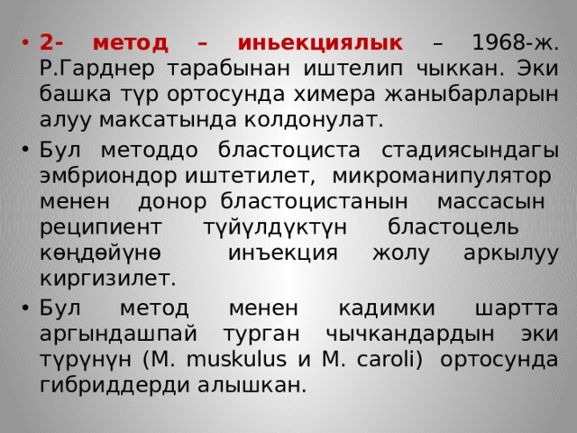 2- метод – иньекциялык – 1968-ж. Р.Гарднер тарабынан иштелип чыккан. Эки башка түр ортосунда химера жаныбарларын алуу максатында колдонулат. Бул методдо бластоциста стадиясындагы эмбриондор иштетилет, микроманипулятор менен донор бластоцистанын массасын реципиент түйүлдүктүн бластоцель көңдөйүнө инъекция жолу аркылуу киргизилет. Бул метод менен кадимки шартта аргындашпай турган чычкандардын эки түрүнүн (M. muskulus и M. сaroli)  ортосунда гибриддерди алышкан. 