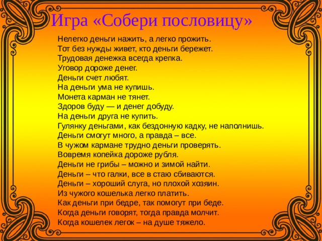  Игра «Собери пословицу»   Нелегко деньги нажить, а легко прожить. Тот без нужды живет, кто деньги бережет. Трудовая денежка всегда крепка. Уговор дороже денег. Деньги счет любят. На деньги ума не купишь. Монета карман не тянет. Здоров буду — и денег добуду. На деньги друга не купить. Гулянку деньгами, как бездонную кадку, не наполнишь. Деньги смогут много, а правда – все. В чужом кармане трудно деньги проверять. Вовремя копейка дороже рубля. Деньги не грибы – можно и зимой найти. Деньги – что галки, все в стаю сбиваются. Деньги – хороший слуга, но плохой хозяин. Из чужого кошелька легко платить. Как деньги при бедре, так помогут при беде. Когда деньги говорят, тогда правда молчит. Когда кошелек легок – на душе тяжело. 