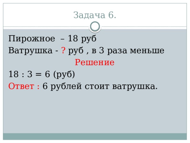 Задача 6. Пирожное – 18 руб Ватрушка - ? руб , в 3 раза меньше Решение 18 : 3 = 6 (руб) Ответ : 6 рублей стоит ватрушка. 