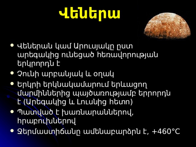 Վեներա Վեներա ն կամ Արուսյակ ը ըստ ա րեգակից ունեցած  հեռավորության եր կ ր որ դն է Չունի արբանյակ և օղակ Երկրի երկնակամարում երևացող մարմիններից պայծառությամբ երրորդն է  ( Արեգակից և Լուսնից հետո )  Պատված է խառնարաններ ով, հրաբուխներով Ջ երմաստիճան ը ամենաբարձրն է, +460 °C 