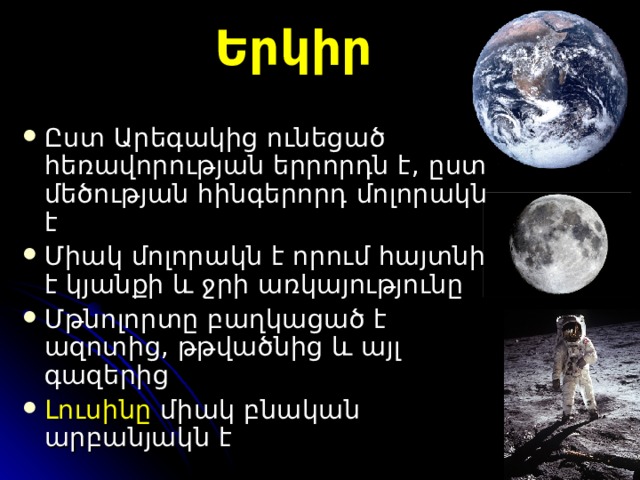 Երկիր Ըստ Ա րեգակից ունեցած  հեռավորության երրորդն է , ը ստ մեծության հինգերորդ մոլորակն է Միակ մոլորակն է որում հայտնի է կյանքի և ջրի առկայությունը Մթնոլորտը բաղկացած է ազոտից, թթվածնից և այլ գազերից Լուսինը   միակ բնական  արբանյակ ն է 