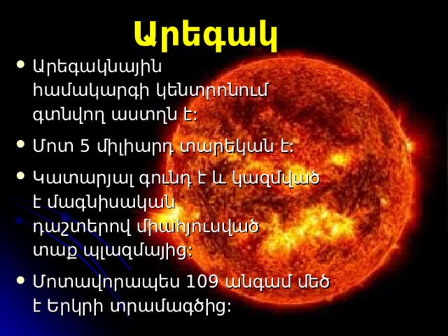Արեգակ Արեգակնային համակարգի կենտրոնում գտնվող աստղ ն  է :  Մոտ 5 միլիարդ տար եկան է:  Կ ատարյալ գունդ է և կազմված է  մագնիսական դաշտերով միահյուսված տաք պլազմայից: Մ ոտավորապես 109 անգամ մեծ է  Ե րկրի տրամագծից : 