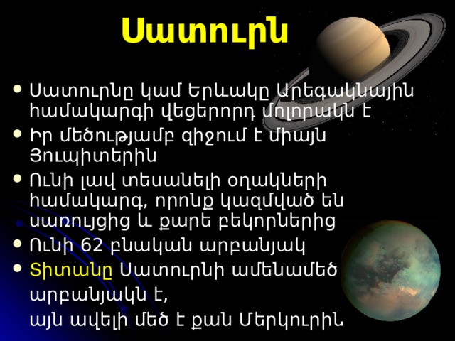 Սատուրն Սատուրն ը  կամ Երևակ ը Ա րեգակնային համակարգի  վեցերո րդ մոլորակն է  Ի ր մեծությամբ զիջում  է  միայն  Յուպիտերին Ո ւնի լավ տեսանելի օղակների համակարգ, որոնք կազմված են սառույցից և քարե բեկորների ց  Ունի  62  բնական արբանյակ Տիտանը Սատուրն ի ամենամեծ  արբանյակն է,  այն ավելի մեծ է քան  Մերկուր ին  