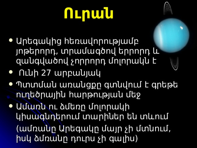 Ուրան Արեգակից հեռավորությամբ յոթերորդ, տրամագծով երրորդ և զանգվածով չորրորդ մոլորակն է   Ո ւնի 27 արբանյակ Պ տտման առանցքը գտնվում է գրեթե ուղեծրային հարթության մեջ Ա մառն ու ձմեռը մոլորակի կիսագնդերում տարիներ են տևում  (ամռանը Արեգակը մայր չի մտնում, իսկ ձմռանը դուրս չի գալիս) 