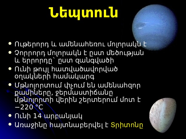 Նեպտուն Ո ւթերորդ և  ամենահեռու  մոլորակն է Չ որրորդ մոլորակ ն է ըստ մեծության և երրորդը ` ըստ զանգվածի Ո ւնի թույլ հատվածավորված  օղակների համակարգ Մ թնոլորտում փչում են ամենահզոր քամիները , ջերմաստիճանը մթնոլորտի վերին շերտերում մոտ է −220 °C Ունի 14 արբանյակ Առաջին ը հայտնաբերվե լ է Տրիտոն ը  