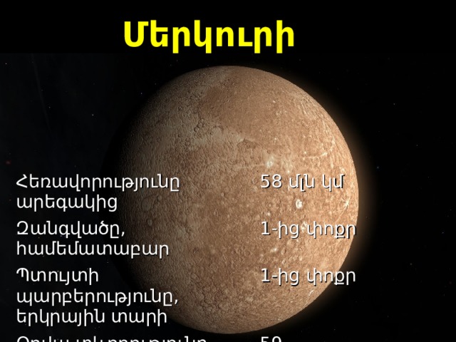 Մերկուրի Հեռավորությունը արեգակից Զանգվածը, համեմատաբար 5 8  մլն   կմ Պտույտի պարբերությունը, երկրային տարի 1-ից փոքր 1-ից փոքր Օրվա  տ և ողությունը, համեմատաբար 59 