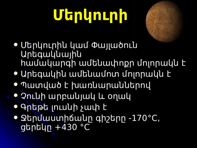 Մերկուրի Մերկուրի ն  կամ Փայլածու ն Ա րեգակնային համակարգի ամենափոքր մոլորակն է Ա րեգակին ամենամոտ  մոլորակն է  Պատված է խառնարաններ ով  Չունի արբանյակ և օղակ Գրեթե լուսնի չափ է Ջ երմաստիճան ը գիշերը -170 °C , ցերեկը   +430  °C  