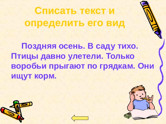Списать текст и определить его вид     Поздняя осень. В саду тихо. Птицы давно улетели. Только воробьи прыгают по грядкам. Они ищут корм.  