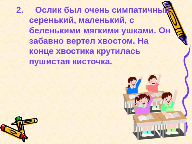 2.  Ослик был очень симпатичный: серенький, маленький, с беленькими мягкими ушками. Он забавно вертел хвостом. На конце хвостика крутилась пушистая кисточка.  